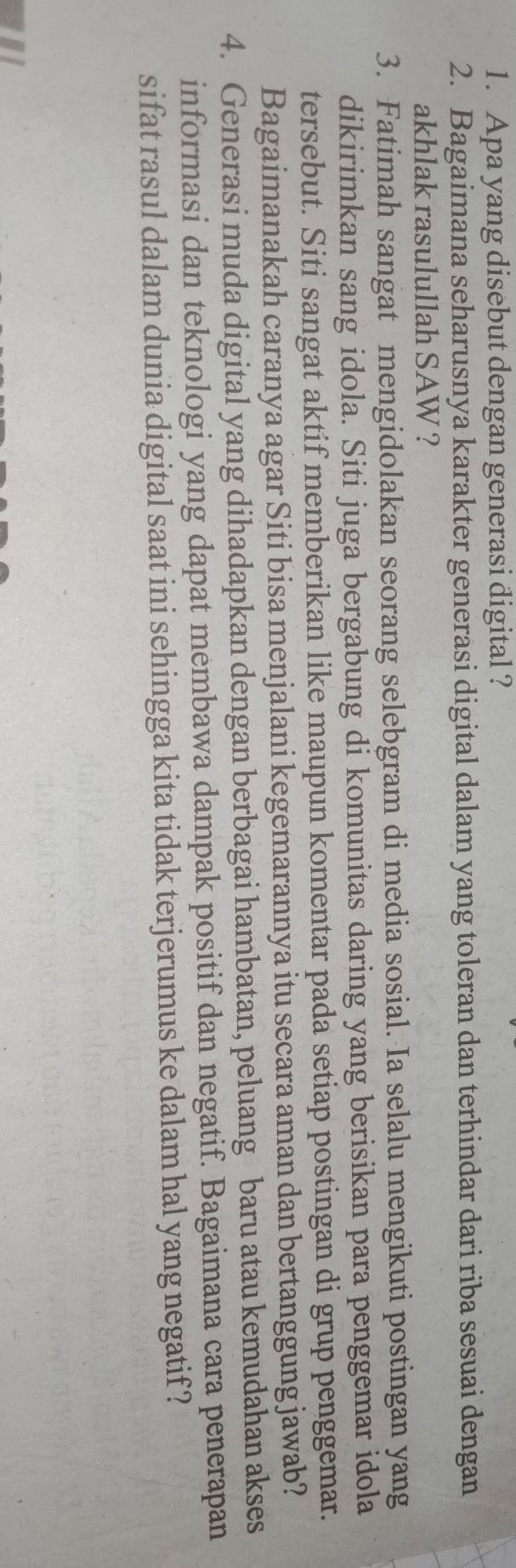 Apa yang disebut dengan generasi digital ? 
2. Bagaimana seharusnya karakter generasi digital dalam yang toleran dan terhindar dari riba sesuai dengan 
akhlak rasulullah SAW ? 
3. Fatimah sangat mengidolakan seorang selebgram di media sosial. Ia selalu mengikuti postingan yang 
dikirimkan sang idola. Siti juga bergabung di komunitas daring yang berisikan para penggemar idola 
tersebut. Siti sangat aktif memberikan like maupun komentar pada setiap postingan di grup penggemar. 
Bagaimanakah caranya agar Siti bisa menjalani kegemarannya itu secara aman dan bertanggung jawab? 
4. Generasi muda digital yang dihadapkan dengan berbagai hambatan, peluang baru atau kemudahan akses 
informasi dan teknologi yang dapat membawa dampak positif dan negatif. Bagaimana cara penerapan 
sifat rasul dalam dunia digital saat ini sehingga kita tidak terjerumus ke dalam hal yang negatif ?