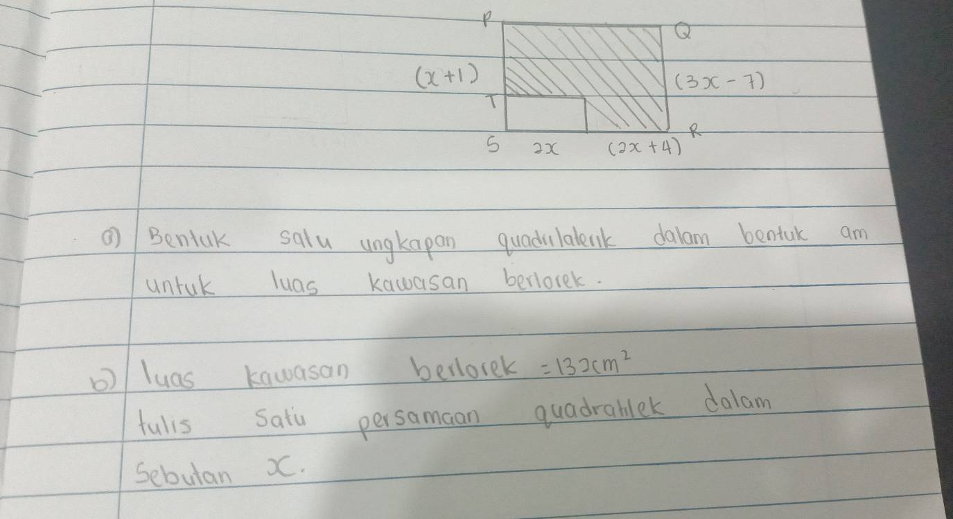 Q
(x+1)
(3x-7)
T 
2x (2x+4)
Bentak salu ungkapan quadilalenk dalam bentuk am 
untuk luas kawasan berlorek. 
)/ luas kawasan berlorek =132cm^2
fulis Satu persamaan quadrablek dalam 
Sebutan XC.