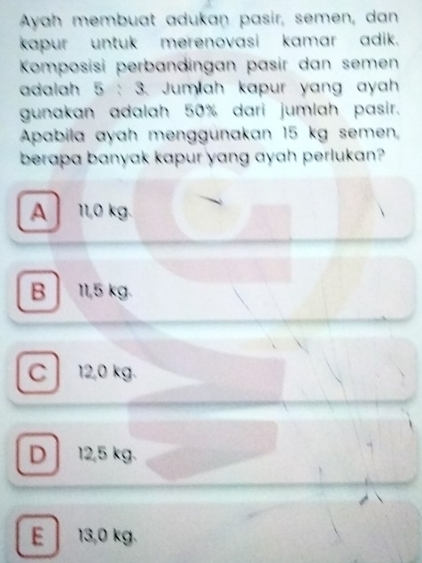 Ayah membuat adukan pasir, semen, dan
kapur untuk merenovasi kamar adik.
Komposisi perbandingan pasir dan semen
adalah 5 : 3. Jumlah kapur yang ayah
gunakan adalah 50% dari jumlah pasir.
Apabila ayah menggunakan 15 kg semen,
berapa banyak kapur yang ayah perlukan?
A 11,0 kg.
B 11,5 kg.
C 12,0 kg.
D 12,5 kg.
E 13,0 kg.