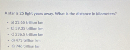 A star is 25 light years away. What is the distance in kilometers?
a) 23.65 trillion km
b) 59.35 trillion km
c) 236.5 trillion km
d) 473 trillion km
e) 946 trillion km