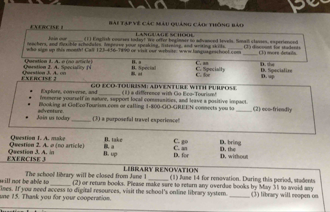 Bài Tạp Vệ Các màu quảng cáo/ thông bảo
LANGUAGE SCHOOL
Join our_ (1) English courses today! We offer beginner to advanced levels. Small classes, experienced
teachers, and flexible schedules. Improve your speaking, listening, and writing skills._ (2) discount for students
who sign up this month! Call 123-456-7890 or visit our website: www.languageschool.com_ (3) more details.
Question 1. A. σ (no article) B. a
Question 2. A. Speciality N C. an D. the
Question 3. A. on B. at B. Special C. for C. Specially D. Specialize D. up
EXERCISE 2
GO ECO-TOURISM: ADVENTURE WITH PURPOSE
Explore, converse, and _(1) a difference with Go Eco-Tourism!
Immerse yourself in nature, support local communities, and leave a positive impact.
Booking at GoEcoTourism.com or calling 1-800 -GO-GREEN connects you to _(2) eco-friendly
adventure.
Join us today _(3) a purposeful travel experience!
Question 1. A. make B. take C. go D. bring
Question 2. A. ø (no article) B. a C. an D. the
Question 3. A. in B. up
EXERCISE 3 D. for D. without
LIBRARY RENOVATION
The school library will be closed from June 1 _(1) June 14 for renovation. During this period, students
will not be able to_ (2) or return books. Please make sure to return any overdue books by May 31 to avoid any
ines. If you need access to digital resources, visit the school’s online library system. _(3) library will reopen on
une 15. Thank you for your cooperation.