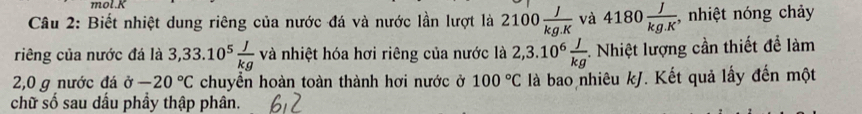 mol.K 
Câu 2: Biết nhiệt dung riêng của nước đá và nước lần lượt là 2100 J/kg.K  và 4180 J/kg.K  , nhiệt nóng chảy 
riêng của nước đá là 3,33.10^5 J/kg van hhiệt hóa hơi riêng của nước là 2,3.10^6 J/kg . Nhiệt lượng cần thiết đề làm
2,0 g nước đá alpha -20°C chuyền hoàn toàn thành hơi nước ở 100°C là bao nhiêu kJ. Kết quả lấy đến một 
chữ số sau dấu phầy thập phân.