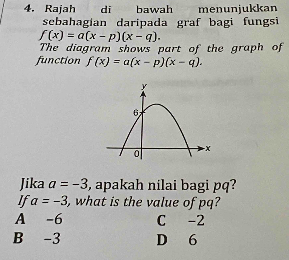 Rajah di bawah menunjukkan
sebahagian daripada graf bagi fungsi
f(x)=a(x-p)(x-q). 
The diagram shows part of the graph of
function f(x)=a(x-p)(x-q). 
Jika a=-3 , apakah nilai bagi pq?
If a=-3 , what is the value of pq?
A -6 C -2
B -3 D 6