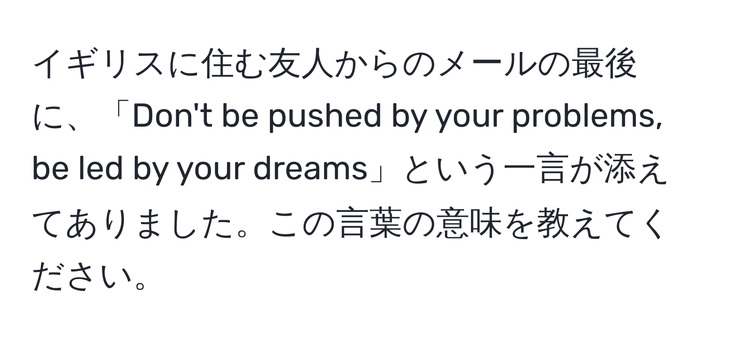 イギリスに住む友人からのメールの最後に、「Don't be pushed by your problems, be led by your dreams」という一言が添えてありました。この言葉の意味を教えてください。