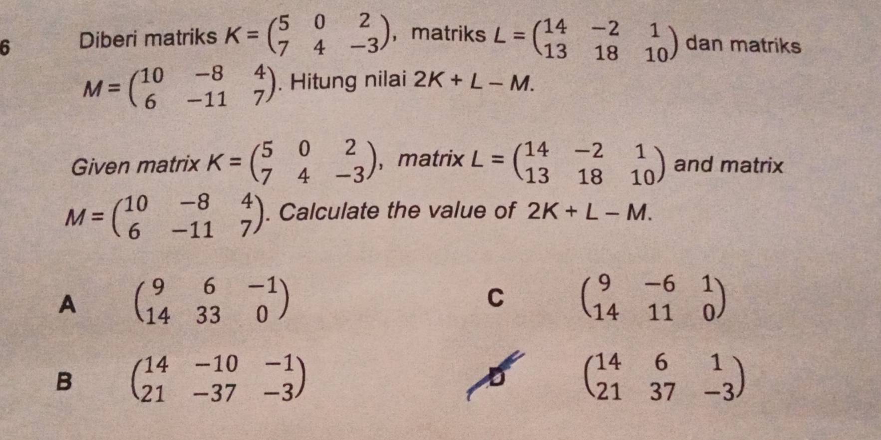 Diberi matriks K=beginpmatrix 5&0&2 7&4&-3endpmatrix ，matriks L=beginpmatrix 14&-2&1 13&18&10endpmatrix
6 dan matriks
M=beginpmatrix 10&-8&4 6&-11&7endpmatrix. Hitung nilai 2K+L-M. 
Given matrix K=beginpmatrix 5&0&2 7&4&-3endpmatrix ，matrix L=beginpmatrix 14&-2&1 13&18&10endpmatrix and matrix
M=beginpmatrix 10&-8&4 6&-11&7endpmatrix. Calculate the value of 2K+L-M.
A beginpmatrix 9&6&-1 14&33&0endpmatrix
C
beginpmatrix 9&-6&1 14&11&0endpmatrix
B beginpmatrix 14&-10&-1 21&-37&-3endpmatrix
beginpmatrix 14&6&1 21&37&-3endpmatrix