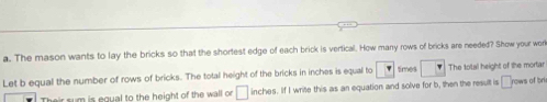 The mason wants to lay the bricks so that the shortest edge of each brick is vertical. How many rows of bricks are needed? Show your work 
Let b equal the number of rows of bricks. The totall height of the bricks in inches is equall to F times The total height of the mortar 
rsum is equal to the height of the wall or □ inches. If I write this as an equation and solve for b, then the result is □ rows of br