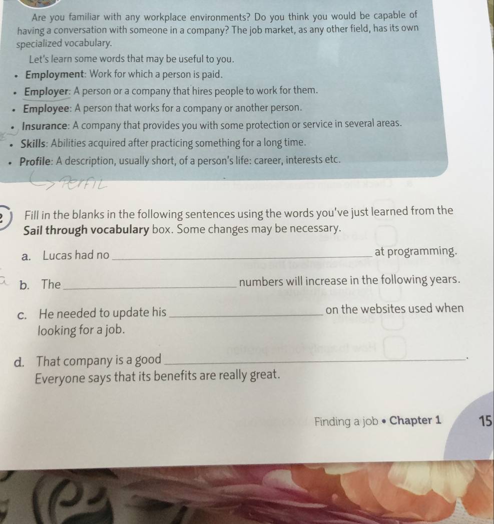 Are you familiar with any workplace environments? Do you think you would be capable of 
having a conversation with someone in a company? The job market, as any other field, has its own 
specialized vocabulary. 
Let's learn some words that may be useful to you. 
Employment: Work for which a person is paid. 
Employer: A person or a company that hires people to work for them. 
Employee: A person that works for a company or another person. 
Insurance: A company that provides you with some protection or service in several areas. 
Skills: Abilities acquired after practicing something for a long time. 
Profile: A description, usually short, of a person's life: career, interests etc. 
Fill in the blanks in the following sentences using the words you've just learned from the 
Sail through vocabulary box. Some changes may be necessary. 
a. Lucas had no_ at programming. 
b. The_ numbers will increase in the following years. 
c. He needed to update his_ on the websites used when 
looking for a job. 
d. That company is a good_ 
. 
Everyone says that its benefits are really great. 
Finding a job • Chapter 1 15