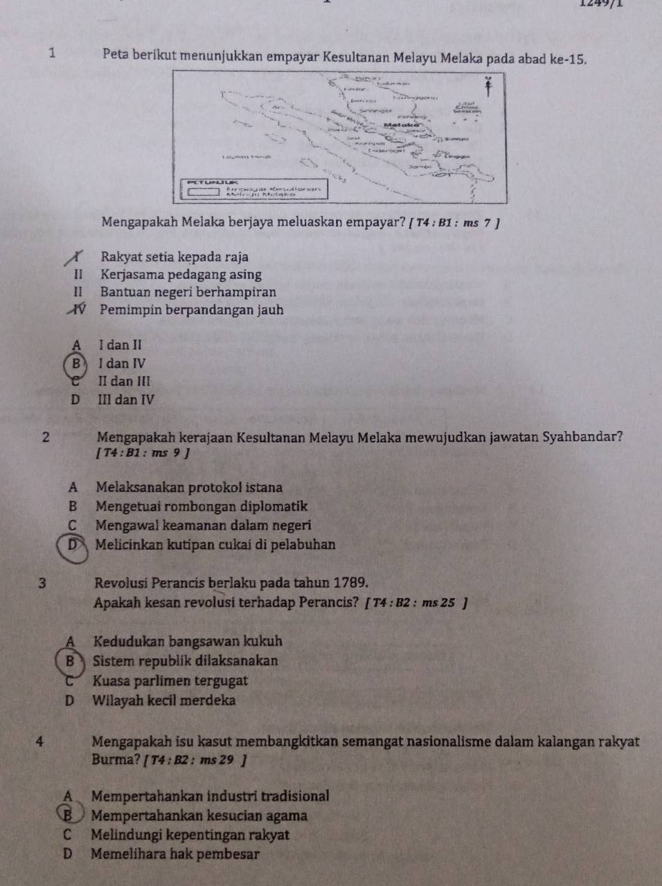 1249/1
1 Peta berikut menunjukkan empayar Kesultanan Melayu Melaka pada abad ke -15.
Mengapakah Melaka berjaya meluaskan empayar? [ T4 : B1 : ms 7 ]
Rakyat setía kepada raja
II Kerjasama pedagang asing
II Bantuan negeri berhampiran
VV Pemimpin berpandangan jauh
A I dan II
B I dan IV
C II dan III
D III dan IV
2 Mengapakah kerajaan Kesultanan Melayu Melaka mewujudkan jawatan Syahbandar?
[T4:B1 : ms 9 J
A Melaksanakan protokol istana
B Mengetuai rombongan diplomatik
C Mengawal keamanan dałam negeri
D Melicinkan kutipan cukai di pelabuhan
3 Revolusi Perancis berlaku pada tahun 1789.
Apakah kesan revolusi terhadap Perancis? [T4:B2 : ms 25 )
A Kedudukan bangsawan kukuh
B Sistem republik dilaksanakan
C Kuasa parlimen tergugat
D Wilayah kecil merdeka
4 Mengapakah isu kasut membangkitkan semangat nasionalisme dalam kalangan rakyat
Burma? [T4:B2 : ms 29 ]
A Mempertahankan industri tradisional
BMempertahankan kesucian agama
C Melindungi kepentingan rakyat
D Memelihara hak pembesar