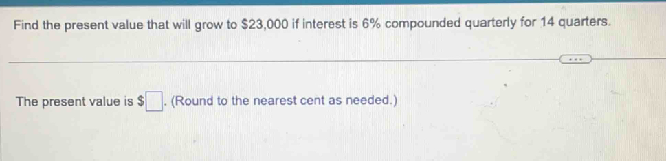 Find the present value that will grow to $23,000 if interest is 6% compounded quarterly for 14 quarters. 
The present value is $□. (Round to the nearest cent as needed.)