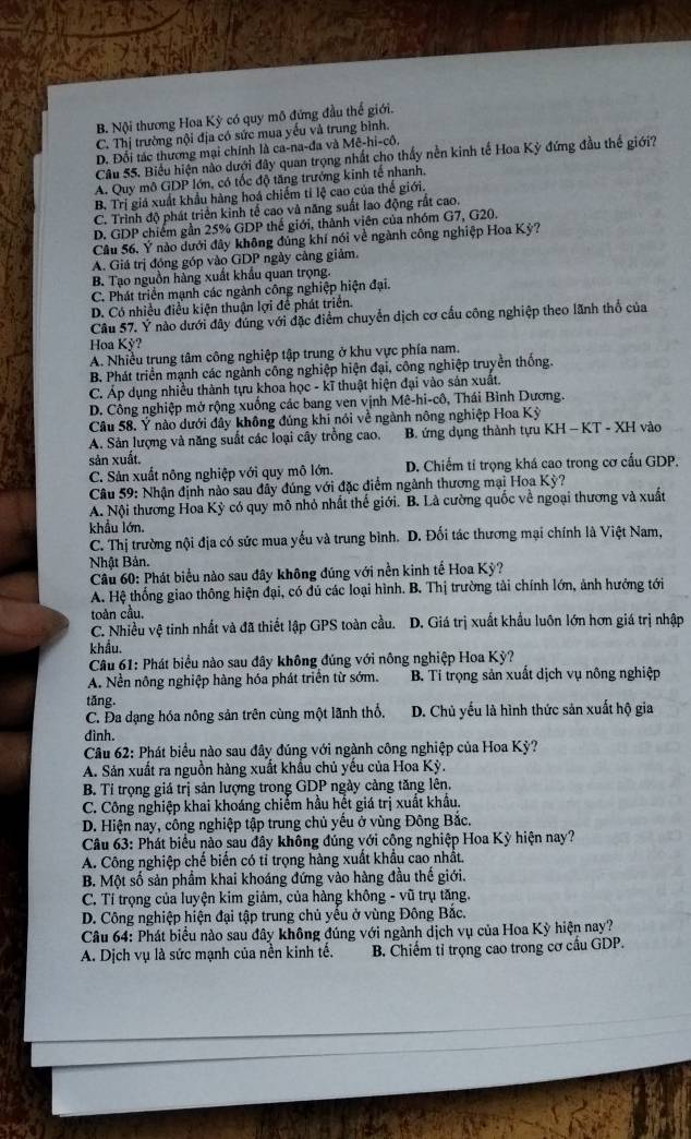 B. Nội thương Hoa Kỳ có quy mô đứng đầu thể giới.
C. Thị trường nội địa có sức mua yếu và trung bình.
D. Đổi tác thương mại chính là ca-na-đa và Mê-hi-cô.
Câu 55. Biểu hiện nào dưới đây quan trọng nhất cho thấy nền kinh tế Hoa Kỳ đứng đầu thế giới?
A. Quy mô GDP lớn, có tốc độ tăng trưởng kinh tế nhanh,
B. Trị giá xuất khẩu hàng hoá chiếm tí lệ cao của thế giới.
C. Trình độ phát triển kinh tế cao và năng suất lao động rất cao.
D. GDP chiếm gần 25% GDP thế giới, thành viên của nhóm G7, G20.
Câu 56, Ý nào dưới đây không đúng khí nói về ngành công nghiệp Hoa Kỳ?
A. Giá trị đóng góp vào GDP ngày cảng giảm.
B. Tạo nguồn hàng xuất khẩu quan trọng.
C. Phát triển mạnh các ngành công nghiệp hiện đại.
D. Có nhiều điều kiện thuận lợi để phát triển.
Câu 57. Ý nào dưới đây đúng với đặc điểm chuyển dịch cơ cầu công nghiệp theo lãnh thổ của
Hoa Kỳ?
A. Nhiều trung tâm công nghiệp tập trung ở khu vực phía nam.
B. Phát triển mạnh các ngành công nghiệp hiện đại, công nghiệp truyền thống.
C. Áp dụng nhiều thành tựu khoa học - kĩ thuật hiện đại vào sản xuất.
D. Công nghiệp mở rộng xuống các bang ven vịnh Mê-hi-cô, Thái Bình Dương.
Câu 58. Ý nào dưới đây không đúng khi nói về ngành nông nghiệp Hoa Kỳ
A. Sản lượng và năng suất các loại cây trồng cao. B. ứng dụng thành tựu KH - KT - XH vào
sản xuất.
C. Sản xuất nông nghiệp với quy mô lớn. D. Chiếm tí trọng khá cao trong cơ cấu GDP.
Câu 59: Nhận định nào sau đây đúng với đặc điểm ngành thương mại Hoa Kỳ?
A. Nội thương Hoa Kỳ có quy mô nhỏ nhất thế giới. B. Là cường quốc về ngoại thương và xuất
khẩu lớn.
C. Thị trường nội địa có sức mua yếu và trung bình. D. Đối tác thương mại chính là Việt Nam,
Nhật Bản.
Câu 60: Phát biểu nào sau đây không đúng với nền kinh tế Hoa Kỳ?
A. Hệ thống giao thông hiện đại, có đủ các loại hình. B. Thị trường tải chính lớn, ảnh hướng tới
toàn cầu.
C. Nhiều vệ tinh nhất và đã thiết lập GPS toàn cầu. D. Giá trị xuất khẩu luôn lớn hơn giá trị nhập
khẩu.
Câu 61: Phát biểu nào sau đây không đúng với nông nghiệp Hoa Kỳ?
A. Nền nông nghiệp hàng hóa phát triển từ sớm. B. Tí trọng sản xuất dịch vụ nông nghiệp
tǎng.
C. Đa dạng hóa nông sản trên cùng một lãnh thổ, D. Chủ yếu là hình thức sản xuất hộ gia
đình.
*  Cầu 62: Phát biểu nào sau đây đúng với ngành công nghiệp của Hoa Kỳ?
A. Sản xuất ra nguồn hàng xuất khẩu chủ yếu của Hoa Kỳ.
B. Tỉ trọng giá trị sản lượng trong GDP ngày cảng tăng lên.
C. Công nghiệp khai khoáng chiếm hầu hết giá trị xuất khẩu.
D. Hiện nay, công nghiệp tập trung chủ yếu ở vùng Đông Bắc.
Câu 63: Phát biểu nào sau đây không đúng với cộng nghiệp Hoa Kỳ hiện nay?
A. Công nghiệp chế biến có tỉ trọng hàng xuất khẩu cao nhất.
B. Một số sản phẩm khai khoáng đứng vào hàng đầu thế giới.
C. Tí trọng của luyện kim giảm, của hàng không - vũ trụ tăng.
D. Công nghiệp hiện đại tập trung chủ yêu ở vùng Đông Bắc.
Câu 64: Phát biểu nào sau đây không đúng với ngành dịch vụ của Hoa Kỳ hiện nay?
A. Dịch vụ là sức mạnh của nền kinh tế. B. Chiếm tỉ trọng cao trong cơ cầu GDP.