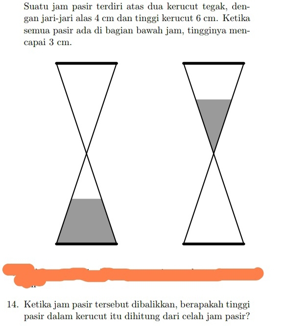 Suatu jam pasir terdiri atas dua kerucut tegak, den- 
gan jari-jari alas 4 cm dan tinggi kerucut 6 cm. Ketika 
semua pasir ada di bagian bawah jam, tingginya men- 
capai 3 cm. 
14. Ketika jam pasir tersebut dibalikkan, berapakah tinggi 
pasir dalam kerucut itu dihitung dari celah jam pasir?