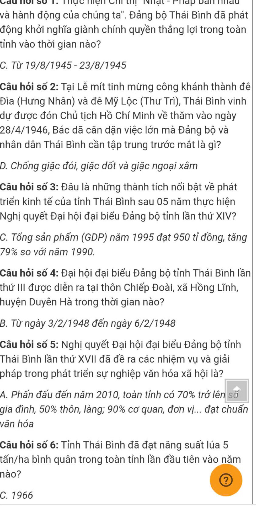 Cau hổi số 1: Thực hiện Chi thị Nhật - Pháp ban nhậu
và hành động của chúng ta". Đảng bộ Thái Bình đã phát
động khởi nghĩa giành chính quyền thắng lợi trong toàn
tỉnh vào thời gian nào?
C. Từ 19/8/1945 - 23/8/1945
Câu hỏi số 2: Tại Lễ mít tinh mừng công khánh thành đê
Đìa (Hưng Nhân) và đê Mỹ Lộc (Thư Trì), Thái Bình vinh
dự được đón Chủ tịch Hồ Chí Minh về thăm vào ngày
28/4/1946, Bác dã căn dặn việc lớn mà Đảng bộ và
nhân dân Thái Bình cần tập trung trước mắt là gì?
D. Chống giặc đói, giặc dốt và giặc ngoại xâm
Câu hỏi số 3: Đâu là những thành tích nổi bật về phát
triển kinh tế của tỉnh Thái Bình sau 05 năm thực hiện
Nghị quyết Đại hội đại biểu Đảng bộ tỉnh lần thứ XIV?
C. Tổng sản phẩm (GDP) năm 1995 đạt 950 tỉ đồng, tăng
79% so với năm 1990.
Câu hỏi số 4: Đại hội đại biểu Đảng bộ tỉnh Thái Bình lần
thứ III được diễn ra tại thôn Chiếp Đoài, xã Hồng Lĩnh,
Duyện Duyên Hà trong thời gian nào?
B. Từ ngày 3/2/1948 đến ngày 6/2/1948
Câu hỏi số 5: Nghị quyết Đại hội đại biểu Đảng bộ tỉnh
Thái Bình lần thứ XVII đã đề ra các nhiệm vụ và giải
pháp trong phát triển sự nghiệp văn hóa xã hội là?
A. Phấn đấu đến năm 2010, toàn tỉnh có 70% trở lên số
gia đình, 50% thôn, làng; 90% cơ quan, đơn vị... đạt chuẩn
văn hóa
Câu hỏi số 6: Tỉnh Thái Bình đã đạt năng suất lúa 5
tấn/ha bình quân trong toàn tỉnh lần đầu tiên vào năm
nào?
C. 1966