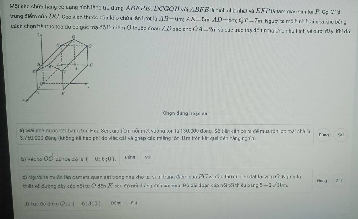 Một kho chứa hàng có dạng hình lăng trụ đứng ABFPE. DCGQH với ABFE là hình chữ nhật và EFP là tam giác cân tại P. Gọi T là 
trung điểm của DC. Các kích thước của kho chứa lần lượt là AB=6m; AE=5m; AD=8m; QT=7m. Người ta mô hình hoá nhà kho bằng 
cách chọn hệ trục toạ độ có gốc toạ độ là điểm O thuộc đoạn AD sao cho OA=2m và các trục toạ độ tương ứng như hình vẽ dưới đây. Khi đó: 
Chọn đúng hoặc sai 
a) Mái nhà được lợp băng tôn Hoa Sen, giá tiền mỗi mét vuông tôn là 130.000 đồng. Số tiền cần bỏ ra để mua tôn lợp mái nhà là
3.750.000 đồng (không kể hao phí do việc cặt và ghép các miếng tôn, làm tròn kết quả đến hàng nghìn). Đúng Sai 
b) Véc tơ vector OC có toa độ là (-6;6;0). Đúng Sai 
c) Người ta muốn lập camera quan sát trong nhà kho tại vị trí trung điểm của FG và đầu thu dữ liệu đặt tại vị trí O. Người ta Đúng Sai 
thiết kế đường dây cáp nối từ O đến K sau đó nối thắng đến camera. Độ dài đoạn cáp nối tối thiểu băng 5+2sqrt(10)m. 
d) Toạ độ điểm Q là (-6;3;5) Đúng Sai
