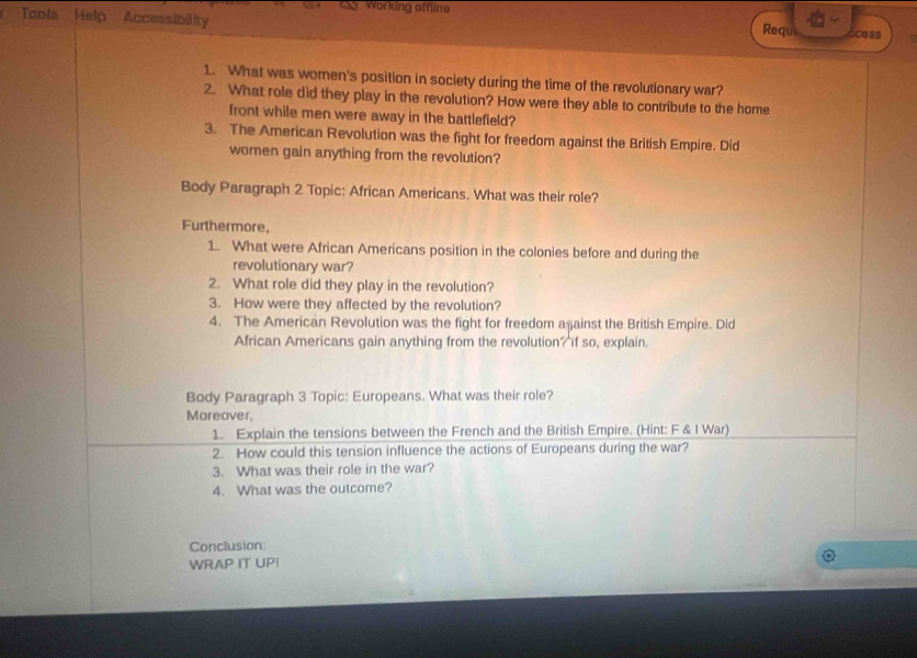 Working offline 
Toola Help Accessibility 
Requ COBB 
1. What was women's position in society during the time of the revolutionary war? 
2. What role did they play in the revolution? How were they able to contribute to the home 
front while men were away in the battlefield? 
3. The American Revolution was the fight for freedom against the British Empire. Did 
women gain anything from the revolution? 
Body Paragraph 2 Topic: African Americans. What was their role? 
Furthermore, 
1. What were African Americans position in the colonies before and during the 
revolutionary war? 
2. What role did they play in the revolution? 
3. How were they affected by the revolution? 
4. The American Revolution was the fight for freedom aşainst the British Empire. Did 
African Americans gain anything from the revolution? if so, explain. 
Body Paragraph 3 Topic: Europeans. What was their role? 
Moreover, 
1. Explain the tensions between the French and the British Empire. (Hint: F & I War) 
2. How could this tension influence the actions of Europeans during the war? 
3. What was their role in the war? 
4. What was the outcome? 
Conclusion: 
WRAP IT UPI