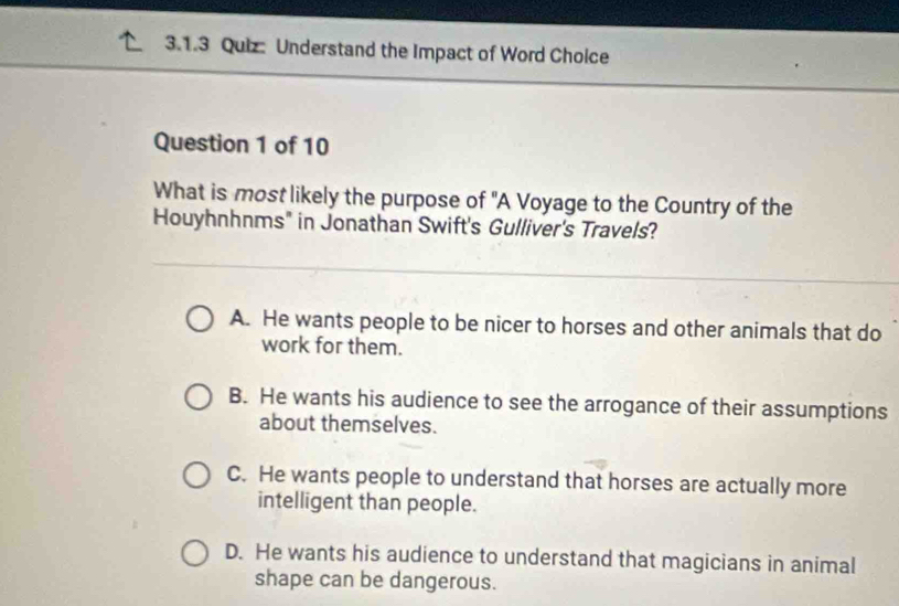 Understand the Impact of Word Choice
Question 1 of 10
What is most likely the purpose of "A Voyage to the Country of the
Houyhnhnms" in Jonathan Swift's Gulliver's Travels?
A. He wants people to be nicer to horses and other animals that do
work for them.
B. He wants his audience to see the arrogance of their assumptions
about themselves.
C. He wants people to understand that horses are actually more
intelligent than people.
D. He wants his audience to understand that magicians in animal
shape can be dangerous.