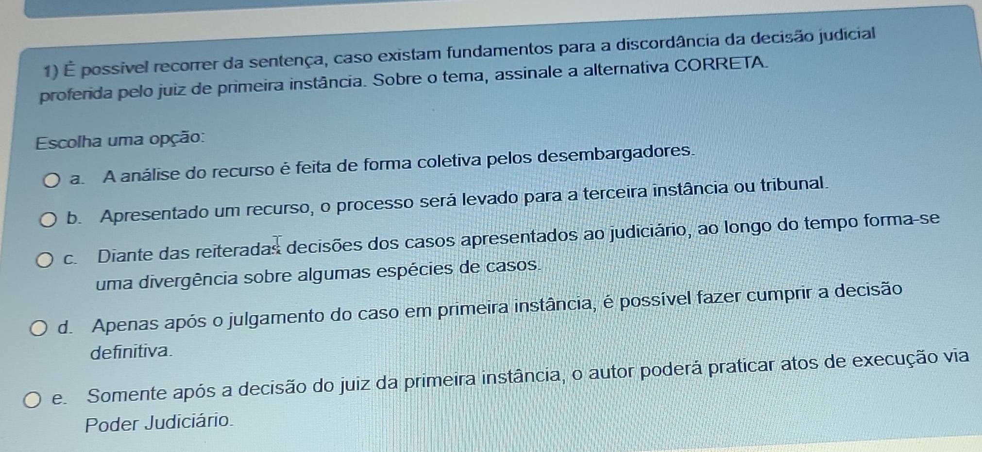 É possivel recorrer da sentença, caso existam fundamentos para a discordância da decisão judicial
proferida pelo juiz de primeira instância. Sobre o tema, assinale a alternativa CORRETA.
Escolha uma opção:
a A análise do recurso é feita de forma coletiva pelos desembargadores.
b. Apresentado um recurso, o processo será levado para a terceira instância ou tribunal.
c. Diante das reiteradas decisões dos casos apresentados ao judiciário, ao longo do tempo forma-se
uma divergência sobre algumas espécies de casos.
d. Apenas após o julgamento do caso em primeira instância, é possível fazer cumprir a decisão
definitiva.
e Somente após a decisão do juiz da primeira instância, o autor poderá praticar atos de execução via
Poder Judiciário