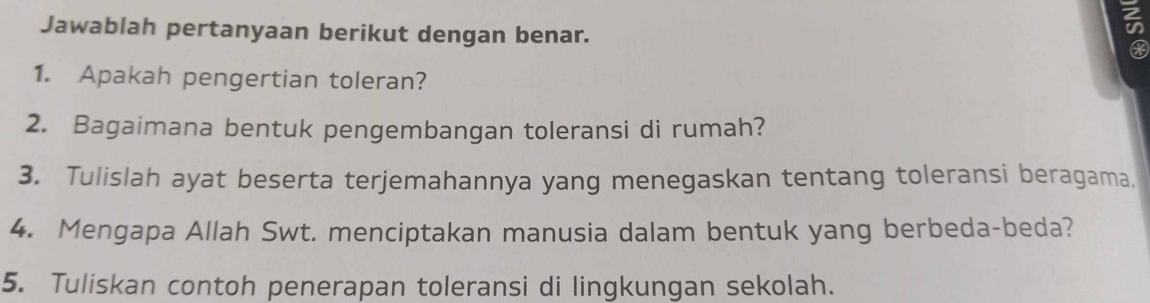 Jawablah pertanyaan berikut dengan benar. 
1. Apakah pengertian toleran? 
2. Bagaimana bentuk pengembangan toleransi di rumah? 
3. Tulislah ayat beserta terjemahannya yang menegaskan tentang toleransi beragama. 
4. Mengapa Allah Swt. menciptakan manusia dalam bentuk yang berbeda-beda? 
5. Tuliskan contoh penerapan toleransi di lingkungan sekolah.