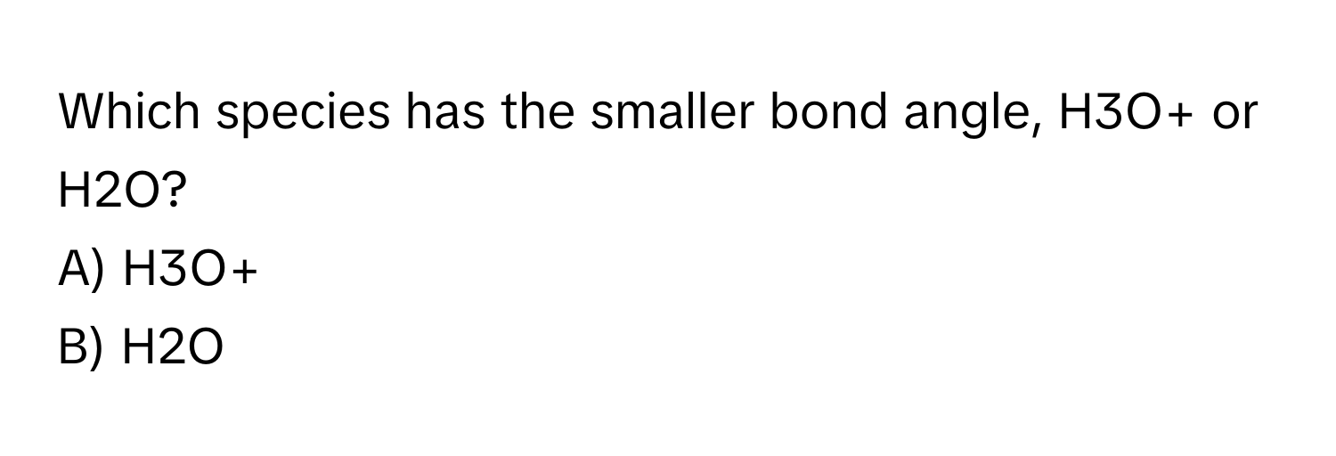 Which species has the smaller bond angle, H3O+ or H2O? 
A) H3O+
B) H2O