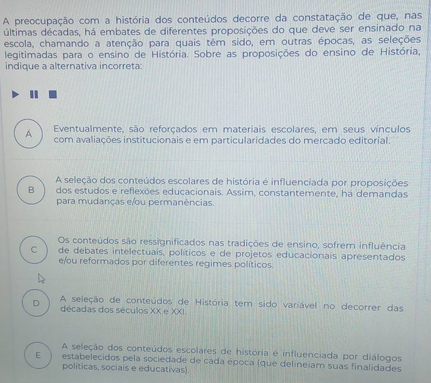 A preocupação com a história dos conteúdos decorre da constatação de que, nas
últimas décadas, há embates de diferentes proposições do que deve ser ensinado na
escola, chamando a atenção para quais têm sido, em outras épocas, as seleções
legitimadas para o ensino de História. Sobre as proposições do ensino de História,
indique a alternativa incorreta:
Eventualmente, são reforçados em materiais escolares, em seus vínculos
A com avaliações institucionais e em particularidades do mercado editorial.
A seleção dos conteúdos escolares de história é influenciada por proposições
B dos estudos e reflexões educacionais. Assim, constantemente, há demandas
para mudanças e/ou permanências.
Os conteúdos são ressignificados nas tradições de ensino, sofrem influência
C de debates intelectuais, políticos e de projetos educacionais apresentados
e/ou reformados por diferentes regimes políticos.
D A seleção de conteúdos de História tem sido variável no decorrer das
décadas dos séculos XX e XXI.
A seleção dos conteúdos escolares de história é influenciada por diálogos
E estabelecidos pela sociedade de cada época (que delineiam suas finalidades
políticas, sociais e educativas).