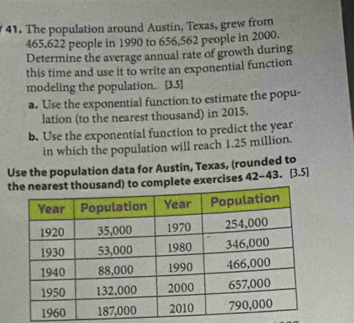 The population around Austin, Texas, grew from
465,622 people in 1990 to 656, 562 people in 2000. 
Determine the average annual rate of growth during 
this time and use it to write an exponential function 
modeling the population. [3.5] 
a. Use the exponential function to estimate the popu- 
lation (to the nearest thousand) in 2015. 
b. Use the exponential function to predict the year
in which the population will reach 1.25 million. 
Use the population data for Austin, Texas, (rounded to 
lete exercises 42 -43.[3.5]