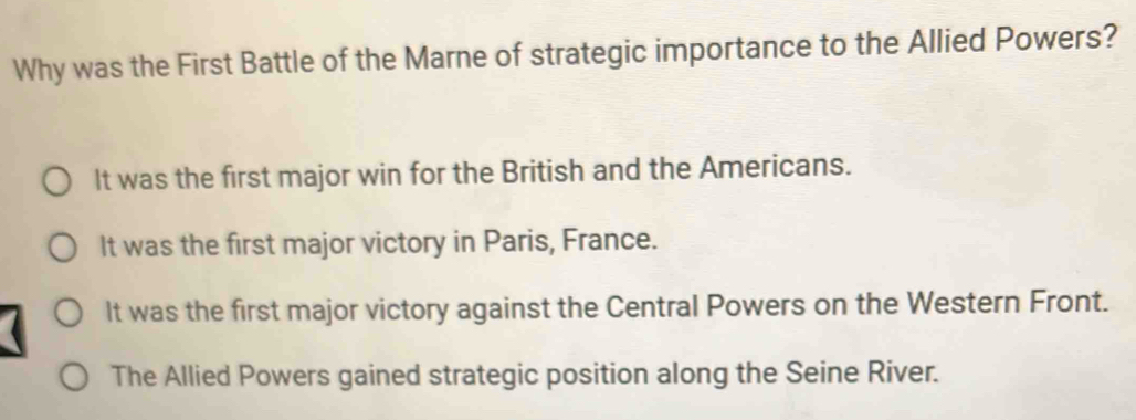 Why was the First Battle of the Marne of strategic importance to the Allied Powers?
It was the first major win for the British and the Americans.
It was the first major victory in Paris, France.
It was the first major victory against the Central Powers on the Western Front.
The Allied Powers gained strategic position along the Seine River.