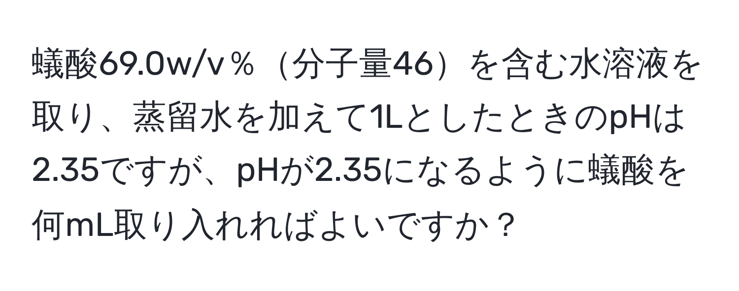 蟻酸69.0w/v％分子量46を含む水溶液を取り、蒸留水を加えて1LとしたときのpHは2.35ですが、pHが2.35になるように蟻酸を何mL取り入れればよいですか？