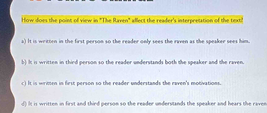 How does the point of view in 'The Raven" affect the reader's interpretation of the text?
a) It is written in the first person so the reader only sees the raven as the speaker sees him.
b) It is written in third person so the reader understands both the speaker and the raven.
c) It is written in first person so the reader understands the raven's motivations.
d) It is written in first and third person so the reader understands the speaker and hears the raven