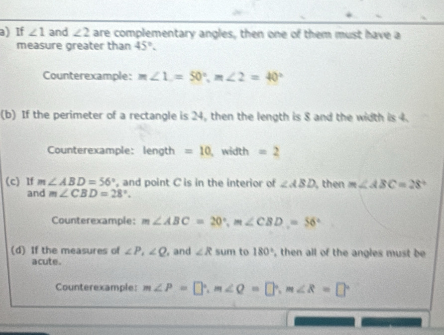 If ∠ 1 and ∠ 2 are complementary angles, then one of them must have a 
measure greater than 45°. 
Counterexample: m∠ 1=50°, m∠ 2=40°
(b) If the perimeter of a rectangle is 24, then the length is 8 and the width is 4. 
Counterexample: length =10 , width =2
(c) If m∠ ABD=56° , and point C is in the interior of ∠ ABD , then m∠ ABC=28°
and m∠ CBD=28°. 
Counterexample: m∠ ABC=20°, m∠ CBD=56°
(d) If the measures of ∠ P, ∠ Q , and ∠ R sum to 180° , then all of the angles must be 
acute. 
Counterexample: m∠ P=□°, m∠ Q=□°, m∠ R=□°