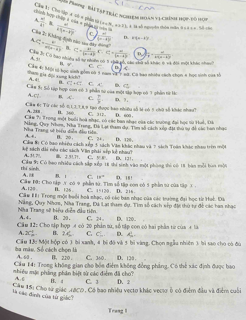 yen Phương Bài Tập trác nghiệm hoán vị-chỉnh hợp-tỏ hợp
Câu 1: Cho tập A có n phần từ (n∈ N,n≥ 2) ,k là số nguyên thôa mãn 0≤ k≤ n. Số các
chinh hợp chập k của # phần tử trên là k!(n-k)!.
A.  n!/k! . B.  n!/k!(n-k)! .  n!/(n-k)! .
C.
A.
D.
Câu 2: Khăng định nào sau đây đúng? C_n^(i=frac k!)(n-k)!.C.C_n^(i=frac n!)(n-k)!. D. C_f^(4=frac n!)k!(n-k)!.
C_n^(k=frac k!)n!(n-k)!. B.
Câu 3: Có bao nhiêu số tự nhiên có 5 chữ số, các chữ
Ấ. 5!. D. A_5^(5.
đôi một khác nhau?
B. 9^5). C. C 
Câu 4: Một tổ học sinh gồm có 5 nam và 7 nữ. Có bao nhiêu cách chọn 4 học sinh của tổ
tham gia đội xung kích?
A. 4!. B. C_5^(4+C_7^4 C. A_(12)^4. D. C_(12)^4.
Câu 5: Số tập hợp con có 3 phần tử của một tập hợp có 7 phần tử là:
A. C_7^3. B. A_7^3. C. frac 7!)3!. D. 7.
Câu 6: Từ các số 0,1,2,7,8,9 tạo được bao nhiêu số lẻ có 5 chữ số khác nhau?
A. 288 . B. 360. C. 312. D. 600 .
Cậu 7: Trong một buồi hoà nhạc, có các ban nhạc của các trường đại học từ Huế, Đà
Nằng, Quy Nhơn, Nha Trang, Đà Lạt tham dự. Tìm số cách xếp đặt thứ tự đễ các ban nhạc
Nha Trang sẽ biểu diễn đầu tiên.
A. 4 . B. 20 . C. 24 . D. 120.
Câu 8: Có bao nhiêu cách xếp 5 sách Văn khác nhau và 7 sách Toán khác nhau trên một
kệ sách dài nếu các sách Văn phải xếp kề nhau?
A. 5!.7!. B. 2.5!.7!, C. 5!.8!. D. 12!.
Câu 9: Có bao nhiêu cách sắp xếp 18 thí sinh vào một phòng thi có 18 bàn mỗi bản một
thí sinh.
A. 18 B. 1 C. 18^(1x) D. 18!
Câu 10: Cho tập Y có 9 phần tử. Tìm số tập con có 5 phần tử của tập  .
A.120 . B. 126 . C. 15120 . D. 216 .
Câu 11: Trong một buổi hoà nhạc, có các ban nhạc của các trường đại học từ Huế. Đà
Nằng, Quy Nhơn, Nha Trang, Đà Lạt tham dự. Tìm số cách xếp đặt thứ tự để các ban nhạc
Nha Trang sẽ biểu diễn đầu tiên.
A. 4. B. 20 . C. 24 . D. 120.
Câu 12: Cho tập hợp .4 có 20 phần tử, số tập con có hai phần tử của .4 là
A. 2C_(20)^2. B. 2A_(20)^2. C. C_(2n)^2. D. A_(20)^2.
Câu 13: Một hộp có 3 bi xanh, 4 bi đỏ và 5 bi vàng. Chọn ngẫu nhiên 3 bi sao cho có đủ
ba màu. Số cách chọn là
A. 60 . B. 220 . C. 360 . D. 120 .
Câu 14: Trong không gian cho bốn điểm không đồng phẳng. Có thể xác định được bao
nhiêu mặt phẳng phân biệt từ các điểm đã cho?
A. 6 B. 4 C. 3 D. 2
Câu 15: Cho tứ giác ABCD. Có bao nhiêu vectơ khác vectơ overline 0 có điểm đầu và điểm cuối
là các đĩnh của tứ giác?
Trang 1