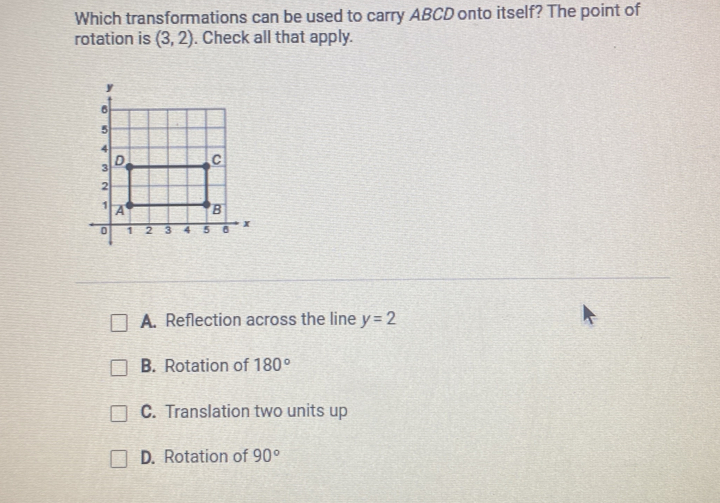 Which transformations can be used to carry ABCD onto itself? The point of
rotation is (3,2). Check all that apply.
A. Reflection across the line y=2
B. Rotation of 180°
C. Translation two units up
D. Rotation of 90°