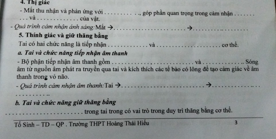 Thị giác 
- Mắt thu nhận và phản ứng với . . góp phần quan trọng trong cảm nhận_ 
_và_ . của vật. 
- Quá trình cảm nhận ánh sáng:Mắt_ 
_ 
5. Thính giác và giữ thăng bằng 
Tai có hai chức năng là tiếp nhận __cơ thể. 
và 
a. Tai và chức năng tiếp nhận âm thanh 
- Bộ phận tiếp nhận âm thanh gồm_ và_ Sóng 
âm từ nguồn âm phát ra truyền qua tai và kích thích các tế bào có lông đề tạo cảm giác về âm 
thanh trong vỏ não. 
- Quá trình cảm nhận âm thanh:Tai_ 
_ 
_ 
_ 
b. Tai và chức năng giữ thăng bằng 
_ 
_trong tai trong có vai trò trong duy trì thăng bằng cơ thể. 
_ 
_ 
Tổ Sinh - TD -QP. Trường THPT Hoàng Thái Hiếu 3