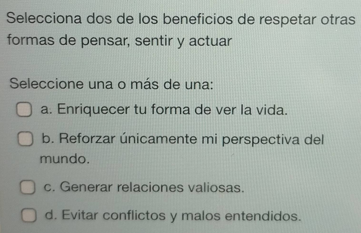 Selecciona dos de los beneficios de respetar otras
formas de pensar, sentir y actuar
Seleccione una o más de una:
a. Enriquecer tu forma de ver la vida.
b. Reforzar únicamente mi perspectiva del
mundo.
c. Generar relaciones valiosas.
d. Evitar conflictos y malos entendidos.