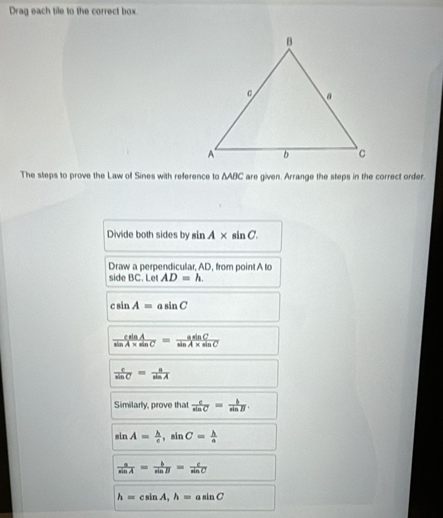 Drag each tile to the correct box. 
The steps to prove the Law of Sines with reference to ΔABC are given. Arrange the steps in the correct order. 
Divide both sides by sin A* sin C. 
Draw a perpendicular, AD, from point A to 
side BC. Let AD=h.
csin A=asin C
 csin A/sin A* sin C = asin C/sin A* sin C 
 c/sin C = a/sin A 
Similarly, prove that  c/sin C = b/sin B .
sin A= h/c , sin C= h/a 
 a/sin A = b/sin B = c/sin C 
h=csin A, h=asin C