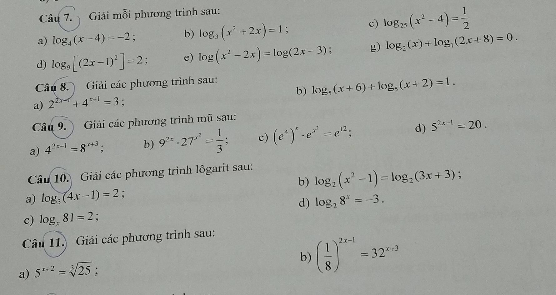 Giải mỗi phương trình sau: 
b) log _3(x^2+2x)=1 , 
c) log _25(x^2-4)= 1/2 
a) log _4(x-4)=-2; log _2(x)+log _1(2x+8)=0. 
d) log _9[(2x-1)^2]=2; 
e) log (x^2-2x)=log (2x-3); 
g) 
Câu 8. ) Giải các phương trình sau: 
b) log _5(x+6)+log _5(x+2)=1. 
a) 2^(2x-1)+4^(x+1)=3
Câu 9.) Giải các phương trình mũ sau: 
a) 4^(2x-1)=8^(x+3); 
b) 9^(2x)· 27^(x^2)= 1/3 ; c) (e^4)^x· e^(x^2)=e^(12); 
d) 5^(2x-1)=20. 
Câu 10. Giải các phương trình lôgarit sau: 
b) 
a) log _3(4x-1)=2 : log _2(x^2-1)=log _2(3x+3)
d) log _28^x=-3. 
c) log _x81=2 : 
Câu 11.) Giải các phương trình sau: 
b) ( 1/8 )^2x-1=32^(x+3)
a) 5^(x+2)=sqrt[3](25); .