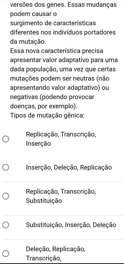 versões dos genes. Essas mudanças.
podem causar o
surgimento de características
diferentes nos indivíduos portadores
da mutação.
Essa nova característica precisa
apresentar valor adaptativo para uma
dada população, uma vez que certas
mutações podem ser neutras (não
apresentando valor adaptativo) ou
negativas (podendo provocar
doenças, por exemplo).
Tipos de mutação gênica:
Replicação, Transcrição,
Inserção
Inserção, Deleção, Replicação
Replicação, Transcrição,
Substituição
Substituição, Inserção, Deleção
Deleção, Replicação,
Transcrição,