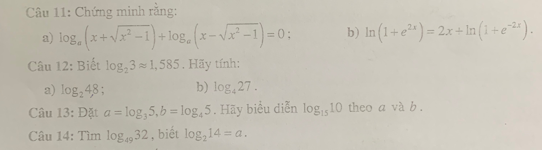 Chứng minh rằng: 
b) 
a) log _a(x+sqrt(x^2-1))+log _a(x-sqrt(x^2-1))=0 : ln (1+e^(2x))=2x+ln (1+e^(-2x)). 
Câu 12: Biết log _23approx 1,585. Hãy tính: 
a) log _24,8; b) log _427. 
Câu 13: Đặt a=log _35, b=log _45. Hãy biểu diễn log _1510 theo a và b. 
Câu 14: Tìm log _4932 , biết log _214=a.