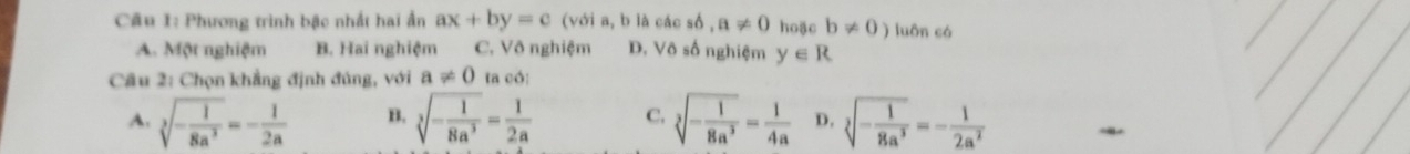 Phương trình bậc nhất hai ẩn ax+by=c (với a, b là các số , a!= 0 hoặc b!= 0) luôn cá
A. Một nghiệm B. Hai nghiệm C. Vô nghiệm D. Vô số nghiệm y∈ R
Câu 2: Chọn khẳng định đủng, với a!= 0 la có:
A. sqrt[3](-frac 1)8a^3=- 1/2a  B. sqrt[3](-frac 1)8a^3= 1/2a  C. sqrt[3](-frac 1)8a^3= 1/4a  D. sqrt[3](-frac 1)8a^3=- 1/2a^2 