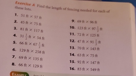 Find the length of fencing needed for each of 
these lots. 
1. 51ft* 57ft 9. 69ft* 96ft
2. 45ft* 75ft
3. 81ft* 117ft 10. 123ft* 97 1/2 ft
4. 31 1/2 ft* 54ft 11. 72ft* 125ft
5. 66ft* 67 1/2 ft 12. 47ft* 91 1/2 ft
6. 129ft* 258ft 13. 70ft* 143ft
7. 69ft* 135ft
14. 63ft* 75ft
15. 92ft* 147ft
8. 66ft* 129ft 16. 83ft* 549ft
Exampi