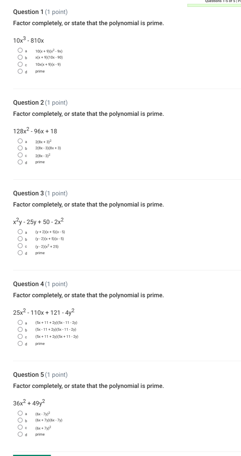 Factor completely, or state that the polynomial is prime.
10x^3-810x
10(x+9)(x^2-9x)
b x(x+9)(10x-90)
10x(x+9)(x-9)
dà prime
Question 2 (1 point)
Factor completely, or state that the polynomial is prime.
128x^2-96x+18
a 2(8x+3)^2
b 2(8x-3)(8x+3)
2(8x-3)^2
d prime
Question 3 (1 point)
Factor completely, or state that the polynomial is prime.
x^2y-25y+50-2x^2
a (y+2)(x+5)(x-5)
b (y-2)(x+5)(x-5)
C (y-2)(x^2+25)
Question 4 (1 point)
Factor completely, or state that the polynomial is prime.
25x^2-110x+121-4y^2
a (5x+11+2y)(5x-11-2y)
b (5x-11+2y)(5x-11-2y)
C (5x+11+2y)(5x+11-2y)
dì prime
Question 5 (1 point)
Factor completely, or state that the polynomial is prime.
36x^2+49y^2
(6x-7y)^2
b (6x+7y)(6x-7y)
C (6x+7y)^2
dì prime