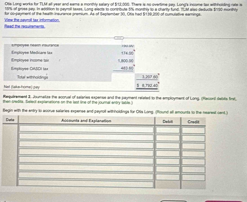 Otis Long works for TLM all year and earns a monthly salary of $12,000. There is no overtime pay. Long's income tax withhoiding rate is
15% of gross pay. In addition to payroll taxes, Long elects to contribute 5% monthly to a charity fund. TLM also deducts $150 monthly 
for co-payment of the health insurance premium. As of September 30, Otis had $139,200 of cumulative earings. 
View the payroll tax information, 
Read the requirements. 
Employee nealth insurance 
Employee Medicars tax 
Employee income tax 
Employee OASDI tax
beginarrayr 174.00 1.800.00 483.60 hline endarray
Total withholdings 0
3,207.6
Net (take-home) pay $ 8,792 40
Requirement 2. Journalize the accrual of salaries expense and the payment related to the employment of Long. (Record debits first, 
then credits. Select explanations on the last line of the journal entry table.) 
Begin with the entry to accrue salaries expense and payroll withholdings for Otis Long. (Round all amounts to the nearest