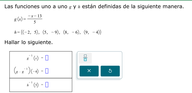 Las funciones uno a uno g y ½ están definidas de la siguiente manera.
g(x)= (-x-13)/5 
h= (-2,5),(5,-9),(8,-6),(9,-4)
Hallar lo siguiente.
 □ /□  
×