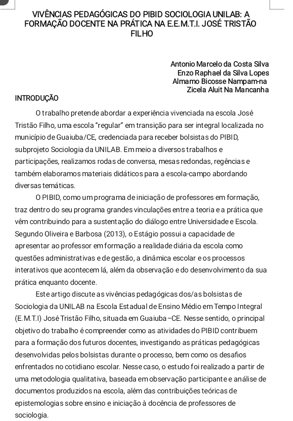 VIVÊNCIAS PEDAGÓGICAS DO PIBID SOCIOLOGIA UNILAB: A
FORMAÇÃO DOCENTE NA PRÁTICA NA E.E.M.T.I. JOSÉ TRISTÃO
FILHO
Antonio Marcelo da Costa Silva
Enzo Raphael da Silva Lopes
Almamo Bicosse Nampam-na
Zicela Aluit Na Mancanha
INTRODUÇÃO
O trabalho pretende abordar a experiência vivenciada na escola José
Tristão Filho, uma escola "regular" em transição para ser integral localizada no
município de Guaiuba/CE, credenciada para receber bolsistas do PIBID,
subprojeto Sociologia da UNILAB. Em meio a diversos trabalhos e
participações, realizamos rodas de conversa, mesas redondas, regências e
também elaboramos materiais didáticos para a escola-campo abordando
diver sas temáticas.
O PIBID, como um programa de iniciação de professores em formação,
traz dentro do seu programa grandes vinculações entre a teoria e a prática que
vêm contribuindo para a sustentação do diálogo entre Universidade e Escola.
Segundo Oliveira e Barbosa (2013), o Estágio possui a capacidade de
apresentar ao professor em formação a realida de diária da escola como
questões administrativas e de gestão, a dinâmica escolar eos processos
interativos que acontecem lá, além da observação e do desenvolvimento da sua
prática enquanto docente.
Este artigo discute as vivências pedagógicas dos/as bolsistas de
Sociologia da UNILAB na Escola Estadual de Ensino Médio em Tempo Integral
(E. M.T.I) José Tristão Filho, situada em Guaiuba-CE. Nesse sentido, o principal
objetivo do trabalho é compreender como as atividades do PIBID contribuem
para a formação dos futuros docentes, investigando as práticas pedagógicas
desenvolvidas pelos bolsistas durante o processo, bem como os desafios
enfrentados no cotidiano escolar. Nesse caso, o estudo foi realizado a partir de
uma metodologia qualitativa, baseada em observação participante e análise de
documentos produzidos na escola, além das contribuições teóricas de
epistemologias sobre ensino e iniciação à docência de professores de
sociologia.