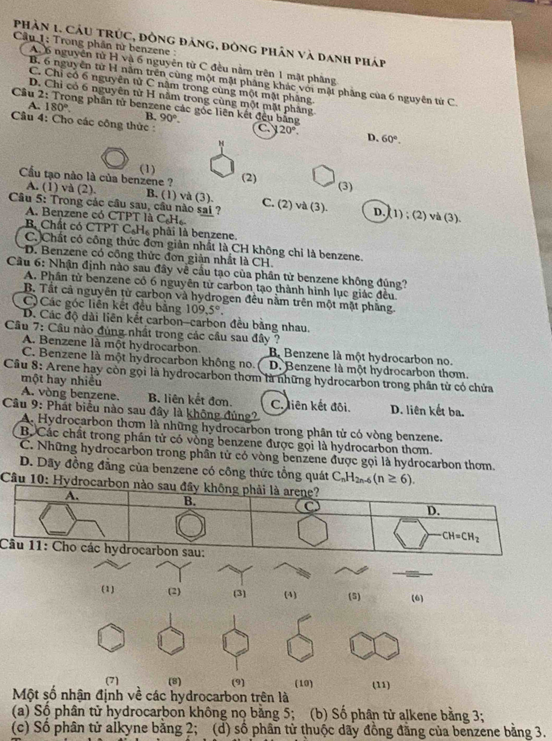 phân 1. Cáu tRúc, đồng đảng, đông phân và danh pháp
Câu 1: Trong phân từ benzene :
A, 6 nguyên tử H và 6 nguyên từ C đều nằm trên 1 mặt phầng
B. 6 nguyên từ H nằm trên cùng một mật phẳng khác với mật phẳng của 6 nguyên tử C.
C. Chỉ có 6 nguyên tử C nằm trong cùng một mặt phăng
D. Chi có 6 nguyên tử H nằm trong cùng một mặt phăng.
Câu 2 ng phần tử benzene các góc liên kết đều bằng
B. 90°.
A. 180°. C. 20°.
Câu 4: Cho các công thức :
D. 60°.
(1)
Cầu tạo nào là của benzene ? (2)
(3)
A. (1) và (2). B. (1) và (3). C. (2) và (3). D. (1) ; (2) và (3).
Câu 5: Trong các câu sau, cầu nào sai ?
A. Benzene có CTPT là C_6H_6.
B Chất có CTPT C_6H_6 phâi là benzene.
C.)Chất có công thức đơn giản nhất là CH không chỉ là benzene.
D. Benzene có công thức đơn giản nhất là CH.
Cầâu 6: Nhận định nào sau đây về cầu tạo của phân tử benzene không đúng?
A. Phân tử benzene có 6 nguyên từ carbon tạo thành hình lục giác đều.
B. Tất cả nguyên tử carbon và hydrogen đều nằm trên một mặt phẳng.
C) Các góc liên kết đều bằng 109,5°.
D. Các độ dài liên kết carbon-carbon đều bằng nhau.
Câu 7: Câu nào đùng nhất trong các cầu sau đây ?
A. Benzene là một hydrocarbon. B Benzene là một hydrocarbon no.
C. Benzene là một hydrocarbon không no. D. Benzene là một hydrocarbon thơm.
Câu 8: Arene hạy còn gọi là hydrocarbon thơm là những hydrocarbon trong phân từ có chứa
một hay nhiều
A. vòng benzene. B. liên kết đơn. C. liên kết đôi. D. liên kết ba.
Câu 9: Phát biểu nào sau đây là không đúng2
A. Hydrocarbon thơm là những hydrocarbon trong phân tử có vòng benzene.
B Các chất trong phần tử có vòng benzene được gọi là hydrocarbon thơm.
C. Những hydrocarbon trong phần tử có vòng benzene được gọi là hydrocarbon thom.
D. Dãy đồng đẳng của benzene có công thức tổng quát C_nH_2n-6(n≥ 6).
Câu 10: Hydroca
(1) (2) (3) (4) (5) (6)
(7) (8) (9) (10)
(11)
Một số nhận định về các hydrocarbon trên là
(a) Số phân tử hydrocarbon không nọ bằng 5; (b) Số phân tử alkene bằng 3;
(c) Số phân tử alkyne bằng 2; (d) số phân từ thuộc dãy đồng đằng của benzene bằng 3.