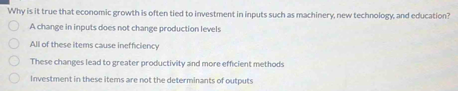 Why is it true that economic growth is often tied to investment in inputs such as machinery, new technology, and education?
A change in inputs does not change production levels
All of these items cause inefficiency
These changes lead to greater productivity and more efficient methods
Investment in these items are not the determinants of outputs