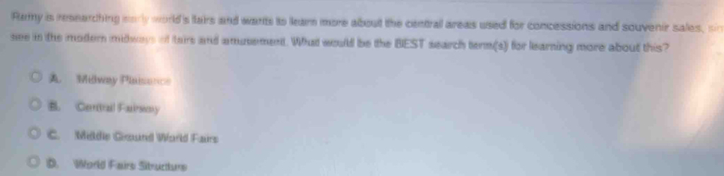Ramy is researching morly world's fairs and wants to learn more about the central areas used for concessions and souvenir sales, sin
see in the modern midways of tairs and amusement. What would be the BEST search term(s) for learning more about this?
A Midway Plaisonce
B. Cenitral Fairsoy
C. Mildie Gund World Fairs
D. World Fairs Sitructurs