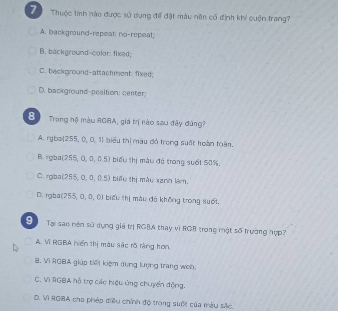 Thuộc tính nào được sử dụng để đặt màu nền cố định khi cuộn trang?
A. background-repeat: no-repeat;
B. background-color: fixed;
C. background-attachment: fixed;
D. background-position: center;
8 Trong hệ màu RGBA, giá trị nào sau đây đúng?
A. rgba (255,0,0,1) biểu thị màu đỏ trong suốt hoàn toàn.
B. rgba (255,0,0,0.5) biểu thị màu đỏ trong suốt 50%.
C. rgba (255,0,0,0.5) biểu thị màu xanh lam.
D. rgba (255,0,0,0) biểu thị màu đỏ không trong suốt.
9 Tại sao nên sử dụng giá trị RGBA thay vì RGB trong một số trường hợp?
A. Vì RGBA hiển thị màu sắc rõ ràng hơn.
B. Vì RGBA giúp tiết kiệm dung lượng trang web.
C. Vì RGBA hỗ trợ các hiệu ứng chuyển động.
D. Vì RGBA cho phép điều chỉnh độ trong suốt của màu sắc.