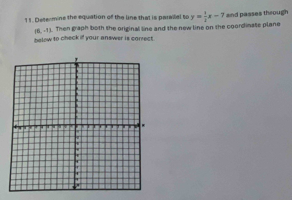 Determine the equation of the line that is parallel to y= 1/2 x-7 and passes through
(6,-1). Then graph both the original line and the new line on the coordinate plane 
below to check if your answer is correct.