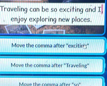 Traveling can be so exciting and I,
enjoy exploring new places.
Move the comma after ''excitin '''
Move the comma after "Traveling"
Move the comma after ''so'