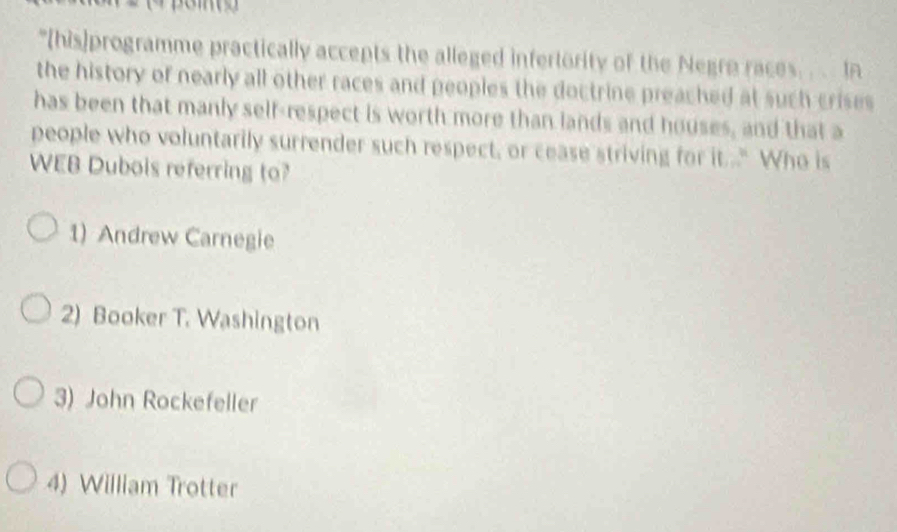 "[(his]programme practically accepts the alleged infertority of the Negre races. . In
the history of nearly all other races and peoples the doctrine preached at such crises 
has been that manly self-respect is worth more than lands and houses, and that a
people who voluntarily surrender such respect, or cease striving for it." Who is
WEB Dubois referring to?
1) Andrew Carnegie
2) Booker T. Washington
3) John Rockefeller
4) William Trotter