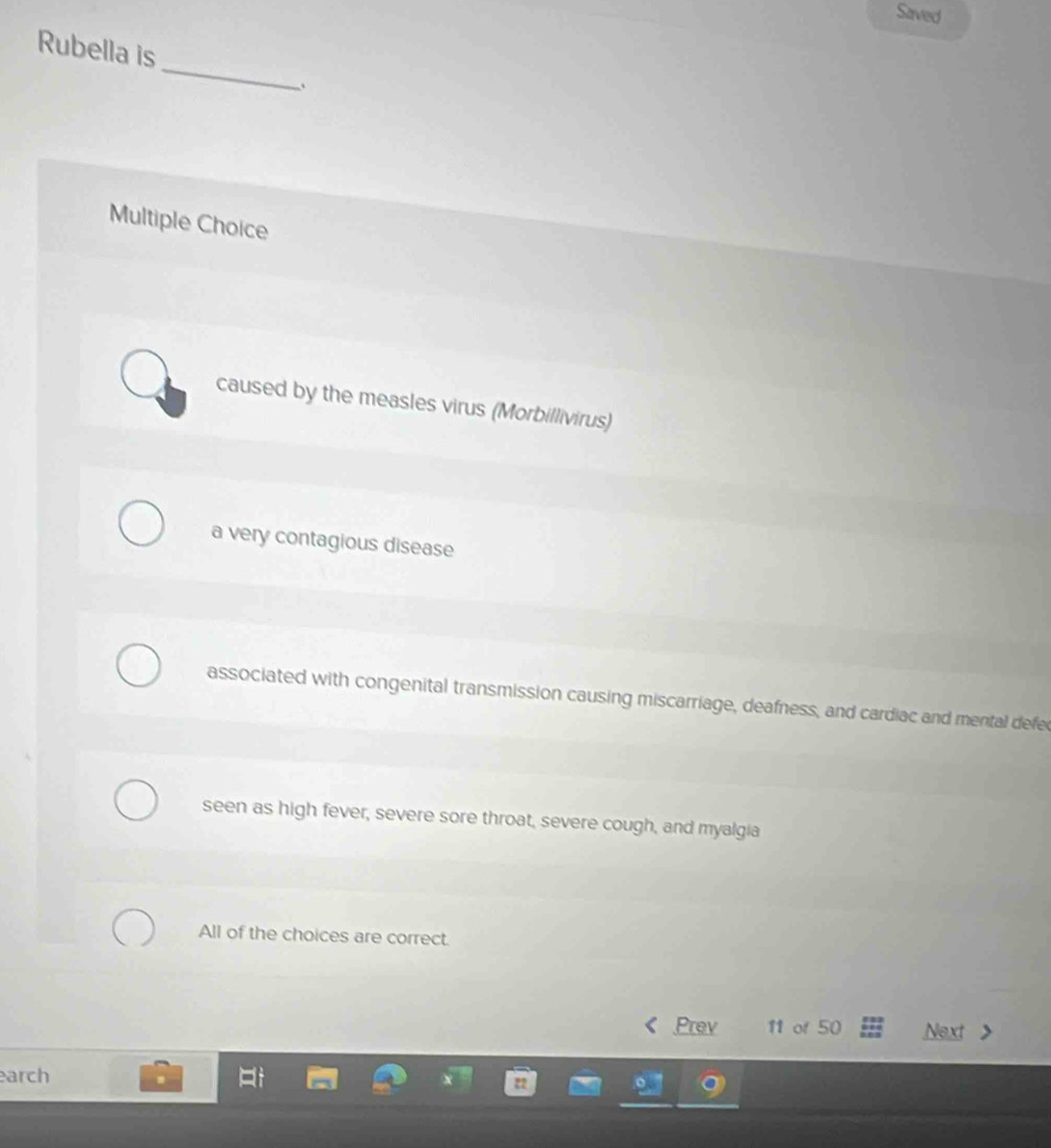 Saved
Rubella is
_
Multiple Choice
caused by the measles virus (Morbillivirus)
a very contagious disease
associated with congenital transmission causing miscarriage, deafness, and cardiac and mental defec
seen as high fever, severe sore throat, severe cough, and myalgia
All of the choices are correct.
Prev 11 of 50 Next
arch